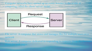⮚ Computer networks have opened up an entire frontier in the world of
computing called the client/server model
⮚ File server A computer that stores and manages files for multiple users on a
network
⮚ Web server A computer dedicated to responding to requests (from the browser
client) for web pages
 