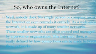 So, who owns the Internet?
⮚ Well, nobody does. No single person or company owns
the Internet or even controls it entirely. As a wide-area
network, it is made up of many smaller networks.
These smaller networks are often owned and managed
by a person or organization. The Internet, then, is
really defined by how connections can be made between
these networks.
 