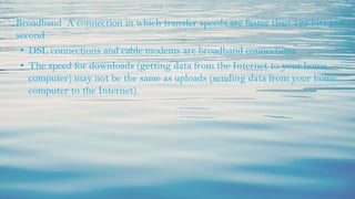 ⮚ Broadband A connection in which transfer speeds are faster than 128 bits per
second
• DSL connections and cable modems are broadband connections
• The speed for downloads (getting data from the Internet to your home
computer) may not be the same as uploads (sending data from your home
computer to the Internet)
 