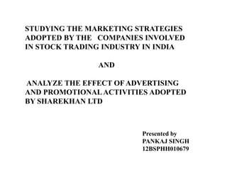 STUDYING THE MARKETING STRATEGIES
ADOPTED BY THE COMPANIES INVOLVED
IN STOCK TRADING INDUSTRY IN INDIA
AND
ANALYZE THE EFFECT OF ADVERTISING
AND PROMOTIONALACTIVITIES ADOPTED
BY SHAREKHAN LTD
Presented by
PANKAJ SINGH
12BSPHH010679
 
