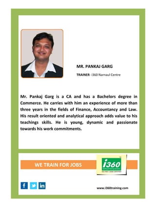 MR. PANKAJ GARG
                             TRAINER- i360 Narnaul Centre




Mr. Pankaj Garg is a CA and has a Bachelors degree in
Commerce. He carries with him an experience of more than
three years in the fields of Finance, Accountancy and Law.
His result oriented and analytical approach adds value to his
teachings skills. He is young, dynamic and passionate
towards his work commitments.




       WE TRAIN FOR JOBS



                                         www.i360training.com
 