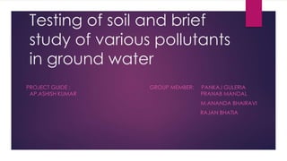 Testing of soil and brief
study of various pollutants
in ground water
PROJECT GUIDE : GROUP MEMBER: PANKAJ GULERIA
AP.ASHISH KUMAR PRANAB MANDAL
M.ANANDA BHAIRAVI
RAJAN BHATIA
 