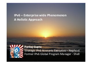 IPv6 – Enterprise wide Phenomenon
A Holistic Approach




      Pankaj Gupta
      Strategic IPv6 Accounts Executive – Nephos6
      Former IPv6 Global Program Manager - Shell
 