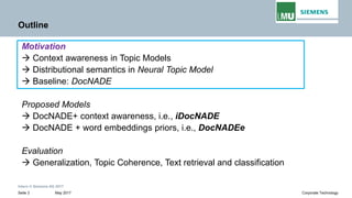 Intern © Siemens AG 2017
May 2017Seite 3 Corporate Technology
Outline
Motivation
→ Context awareness in Topic Models
→ Distributional semantics in Neural Topic Model
→ Baseline: DocNADE
Proposed Models
→ DocNADE+ context awareness, i.e., iDocNADE
→ DocNADE + word embeddings priors, i.e., DocNADEe
Evaluation
→ Generalization, Topic Coherence, Text retrieval and classification
 