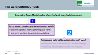 Intern © Siemens AG 2017
May 2017Seite 8 Corporate Technology
This Work: CONTRIBUTIONS
Incorporate context information around words
→ determining actual meaning of ambiguous words
→ improving word and document representations
Improving Topic Modeling for short-text and long-text documents
Incorporate external knowledge for each word
→ using distributional semantics, i.e., word embeddings
→ improving document representations and topics
 
