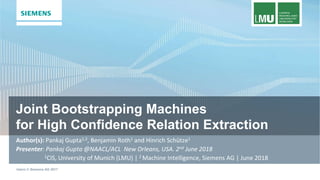 Joint Bootstrapping Machines
for High Confidence Relation Extraction
Intern © Siemens AG 2017
for High Confidence Relation Extraction
Author(s): Pankaj Gupta1,2, Benjamin Roth1 and Hinrich Schütze1
Presenter: Pankaj Gupta @NAACL/ACL New Orleans, USA. 2nd June 2018
1CIS, University of Munich (LMU) | 2 Machine Intelligence, Siemens AG | June 2018
 
