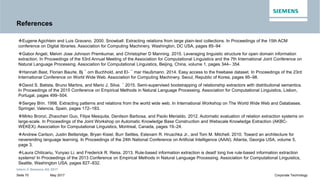 References
Eugene Agichtein and Luis Gravano. 2000. Snowball: Extracting relations from large plain-text collections. In Proceedings of the 15th ACM
conference on Digital libraries. Association for Computing Machinery, Washington, DC USA, pages 85–94
Gabor Angeli, Melvin Jose Johnson Premkumar, and Christopher D Manning. 2015. Leveraging linguistic structure for open domain information
extraction. In Proceedings of the 53rd Annual Meeting of the Association for Computational Linguistics and the 7th International Joint Conference onextraction. In Proceedings of the 53rd Annual Meeting of the Association for Computational Linguistics and the 7th International Joint Conference on
Natural Language Processing. Association for Computational Linguistics, Beijing, China, volume 1, pages 344– 354.
Hannah Bast, Florian Baurle, Bj ¨ orn Buchhold, and El- ¨ mar Haußmann. 2014. Easy access to the freebase dataset. In Proceedings of the 23rd
International Conference on World Wide Web. Association for Computing Machinery, Seoul, Republic of Korea, pages 95–98.
David S. Batista, Bruno Martins, and Mario J. Silva. ´ 2015. Semi-supervised bootstrapping of relationship extractors with distributional semantics.
In Proceedings of the 2015 Conference on Empirical Methods in Natural Language Processing. Association for Computational Linguistics, Lisbon,
Portugal, pages 499–504.
Sergey Brin. 1998. Extracting patterns and relations from the world wide web. In International Workshop on The World Wide Web and Databases.
Springer, Valencia, Spain, pages 172–183.
Mirko Bronzi, Zhaochen Guo, Filipe Mesquita, Denilson Barbosa, and Paolo Merialdo. 2012. Automatic evaluation of relation extraction systems on
large-scale. In Proceedings of the Joint Workshop on Automatic Knowledge Base Construction and Webscale Knowledge Extraction (AKBC-
Intern © Siemens AG 2017
May 2017Seite 70 Corporate Technology
large-scale. In Proceedings of the Joint Workshop on Automatic Knowledge Base Construction and Webscale Knowledge Extraction (AKBC-
WEKEX). Association for Computational Linguistics, Montreal, Canada, pages 19–24.
Andrew Carlson, Justin Betteridge, Bryan Kisiel, Burr Settles, Estevam R. Hruschka Jr., and Tom M. Mitchell. 2010. Toward an architecture for
neverending language learning. In Proceedings of the 24th National Conference on Artificial Intelligence (AAAI). Atlanta, Georgia USA, volume 5,
page 3.
Laura Chiticariu, Yunyao Li, and Frederick R. Reiss. 2013. Rule-based information extraction is dead! long live rule-based information extraction
systems! In Proceedings of the 2013 Conference on Empirical Methods in Natural Language Processing. Association for Computational Linguistics,
Seattle, Washington USA, pages 827–832.
 