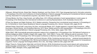 References
Mausam, Michael Schmitz, Robert Bart, Stephen Soderland, and Oren Etzioni. 2012. Open language learning for information extraction.
In Proceedings of the 2012 Joint Conference on Empirical Methods in Natural Language Processing and Computational Natural Language
Learning. Association for Computational Linguistics, Jeju Island, Korea, pages 523–534.
Tomas Mikolov, Kai Chen, Greg Corrado, and Jeffrey Dean. 2013. Efficient estimation of word representations in vector space. InTomas Mikolov, Kai Chen, Greg Corrado, and Jeffrey Dean. 2013. Efficient estimation of word representations in vector space. In
Proceedings of the Workshop at the International Conference on Learning Representations. ICLR, Scottsdale, Arizona USA.
Thien Huu Nguyen and Ralph Grishman. 2015. Relation extraction: Perspective from convolutional neural networks. In Proceedings of
the 1st Workshop on Vector Space Modeling for Natural Language Processing. ACL, Denver, Colorado USA, pages 39–48.
Robert Parker, David Graff, Junbo Kong, Ke Chen, and Kazuaki Maeda. 2011. English gigaword. Linguistic Data Consortium . Jeffrey
Pennington, Richard Socher, and Christopher Manning. 2014. Glove: Global vectors for word representation. In Proceedings of the 2014
Conference on Empirical Methods in Natural Language Processing. ACL, Doha, Qatar, pages 1532–1543.
Ellen Riloff. 1996. Automatically generating extraction patterns from untagged text. In Proceedings of the 13th National Conference on
Artificial Intelligence (AAAI). Portland, Oregon USA, pages 1044– 1049. Peter D. Turney. 2001. Mining the web for synonyms: Pmi-ir
versus lsa on toefl. In Proceedings of the 12th European Conference on Machine Learning. Springer, Freiburg, Germany, pages 491–502.
Intern © Siemens AG 2017
May 2017Seite 72 Corporate Technology
versus lsa on toefl. In Proceedings of the 12th European Conference on Machine Learning. Springer, Freiburg, Germany, pages 491–502.
Ngoc Thang Vu, Heike Adel, Pankaj Gupta, and Hinrich Schutze. 2016a. Combining recurrent and con- ¨ volutional neural networks for
relation classification. In Proceedings of the 15th Annual Conference of the North American Chapter of the Association for Computational
Linguistics: Human Language Technologies (NAACL-HLT). ACL, San Diego, California USA, pages 534–539.
Ngoc Thang Vu, Pankaj Gupta, Heike Adel, and Hinrich Schutze. 2016b. Bi-directional recurrent neural network with ranking loss for
spoken language understanding. In Proceedings of the IEEE International Conference on Acoustics, Speech and Signal Processing
(ICASSP). IEEE, Shanghai, China, pages 6060–6064.
 