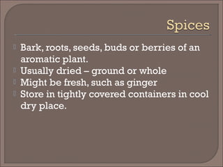  Bark, roots, seeds, buds or berries of an
aromatic plant.
 Usually dried – ground or whole
 Might be fresh, such as ginger
 Store in tightly covered containers in cool
dry place.
 