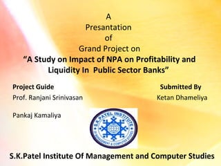 A
Presantation
of
Grand Project on
“A Study on Impact of NPA on Profitability and
Liquidity In Public Sector Banks”
Project Guide
Prof. Ranjani Srinivasan

Submitted By
Ketan Dhameliya

Pankaj Kamaliya

S.K.Patel Institute Of Management and Computer Studies

 
