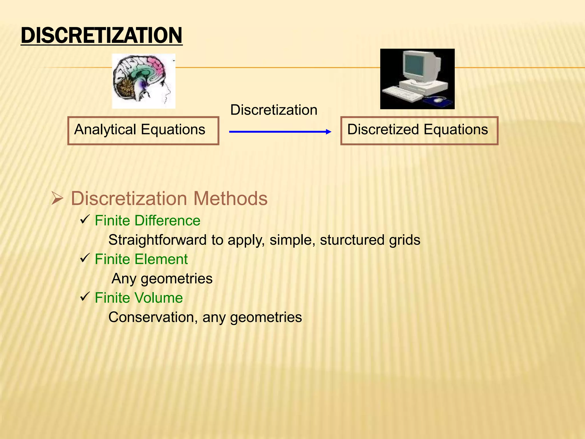 DISCRETIZATION
 Discretization Methods
 Finite Difference
Straightforward to apply, simple, sturctured grids
 Finite Element
Any geometries
 Finite Volume
Conservation, any geometries
Analytical Equations Discretized Equations
Discretization
 