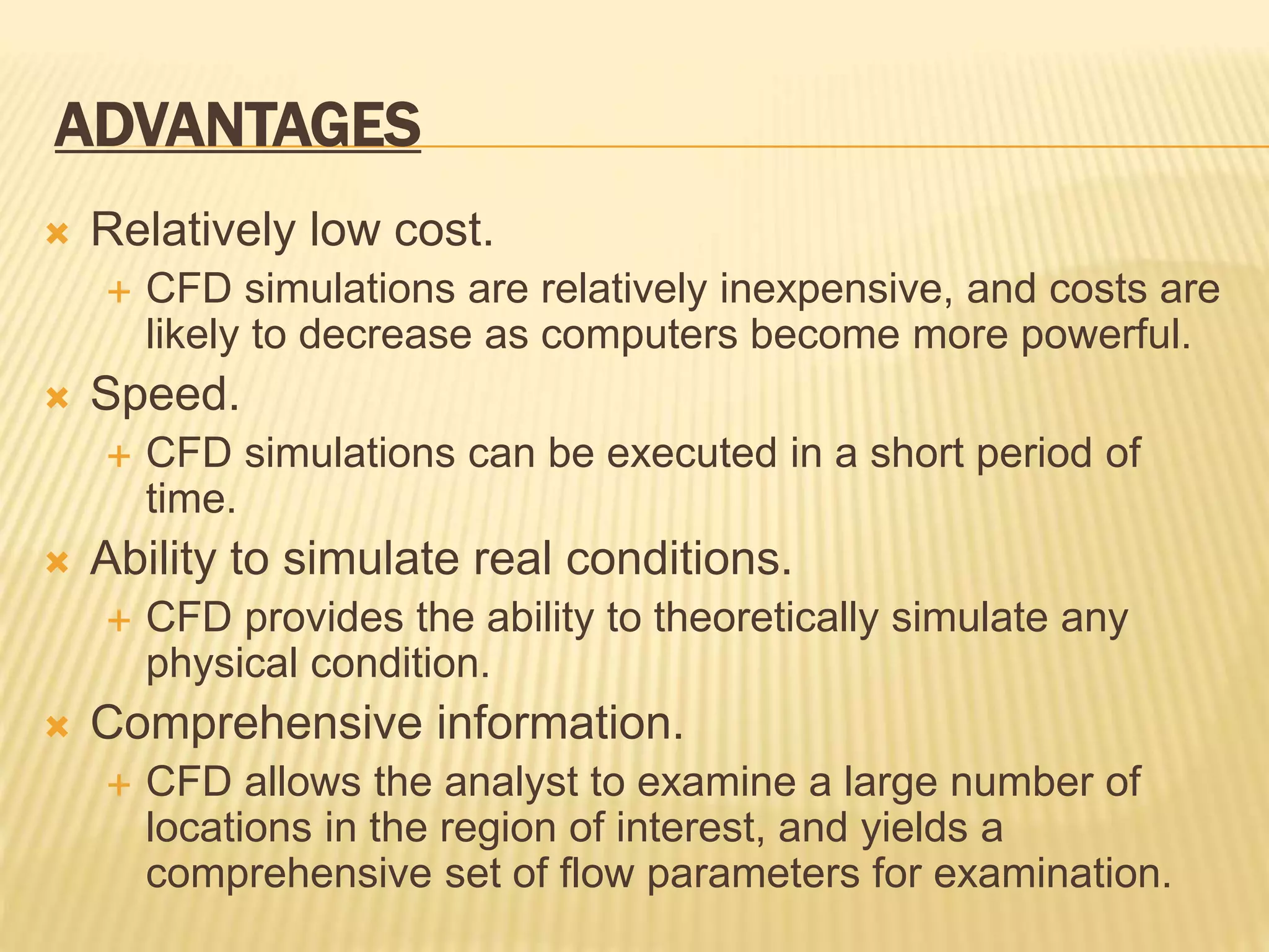 ADVANTAGES
 Relatively low cost.
 CFD simulations are relatively inexpensive, and costs are
likely to decrease as computers become more powerful.
 Speed.
 CFD simulations can be executed in a short period of
time.
 Ability to simulate real conditions.
 CFD provides the ability to theoretically simulate any
physical condition.
 Comprehensive information.
 CFD allows the analyst to examine a large number of
locations in the region of interest, and yields a
comprehensive set of flow parameters for examination.
 