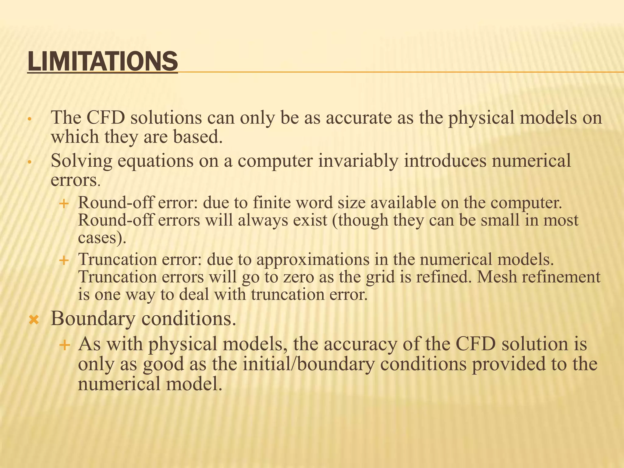 LIMITATIONS
• The CFD solutions can only be as accurate as the physical models on
which they are based.
• Solving equations on a computer invariably introduces numerical
errors.
 Round-off error: due to finite word size available on the computer.
Round-off errors will always exist (though they can be small in most
cases).
 Truncation error: due to approximations in the numerical models.
Truncation errors will go to zero as the grid is refined. Mesh refinement
is one way to deal with truncation error.
 Boundary conditions.
 As with physical models, the accuracy of the CFD solution is
only as good as the initial/boundary conditions provided to the
numerical model.
 