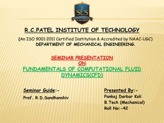 SEMINAR PRESENTATION
ON
FUNDAMENTALS OF COMPUTATIONAL FLUID
DYNAMICS(CFD)
Presented By:-
Pankaj Darbar Koli
B.Tech (Mechanical)
Roll No:-42
Seminar Guide:-
Prof. R.D.Sandhanshiv
R.C.PATEL INSTITUTE OF TECHNOLOGY
(An ISO 9001:2011 Certified Institution & Accredited by NAAC-UGC)
DEPARTMENT OF MECHANICAL ENGINEERING.
 