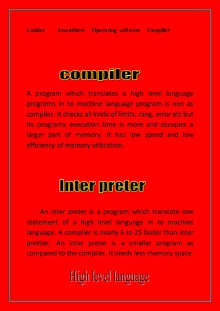 Lodder Assemblers Operating software Compiler
A program which translates a high level language
programs in to machine language program is non as
complier. It checks all kinds of limits, rang, error etc but
its programs execution time is more and occupies a
larger part of memory. It has low speed and low
efficiency of memory utilization.
An inter preter is a program which translate one
statement of a high level language in to machine
language. A complier is nearly 5 to 25 faster than inter
prettier. An inter preter is a smaller program as
compared to the complier. It needs less memory space.
 