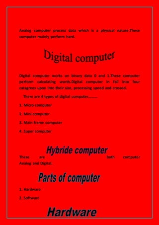 Analog computer process data which is a physical nature.These
computer mainly perform hard.
Digital computer works on binary data 0 and 1.These computer
perform calculating words.Digital computer in fall into four
catagrees upon into their size, processing speed and crossed.
There are 4 types of digital computer………
1. Micro computer
2. Mini computer
3. Main frame computer
4. Super computer
These are both computer
Analog and Digital.
1. Hardware
2. Software
 