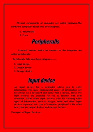 Physical componants of computer are called hardware.The
hardware computer devide into two catagrees.
1. Peripheralls
2. C.p.u.
Externall devices which be connect to the computer are
called peripheralls.
Peripheralls falls into three catagrees………
1. Input device
2. Output device
3. Storage device
An input device for a computer allows you to enter
information. The most fundamental pieces of information are
keystrokes on a keyboard and clicks with a mouse. These two
input devices are essential for you to interact with your
computer. Many other input devices exist for entering other
types of information, such as images, audio and video. Input
devices represent one type of computer peripheral - the other
two types are output devices and storage devices.
Examples of Input Devices:-
 