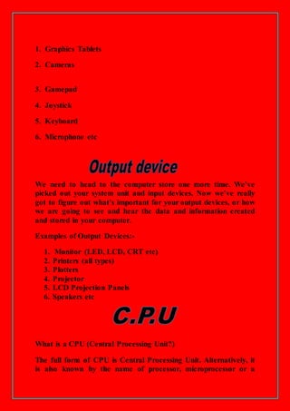 1. Graphics Tablets
2. Cameras
3. Gamepad
4. Joystick
5. Keyboard
6. Microphone etc
We need to head to the computer store one more time. We've
picked out your system unit and input devices. Now we've really
got to figure out what's important for your output devices, or how
we are going to see and hear the data and information created
and stored in your computer.
Examples of Output Devices:-
1. Monitor (LED, LCD, CRT etc)
2. Printers (all types)
3. Plotters
4. Projector
5. LCD Projection Panels
6. Speakers etc
What is a CPU (Central Processing Unit?)
The full form of CPU is Central Processing Unit. Alternatively, it
is also known by the name of processor, microprocessor or a
 