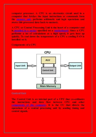 computer processor. A CPU is an electronics circuit used in a
computer that fetches the input instructions or commands from
the memory unit, performs arithmetic and logic operations and
stores this processed data back to memory.
A CPU or Central Processing Unit is the heart of a computer and
is installed in a socket specified on a motherboard. Since a CPU
performs a lot of calculations at a high speed, it gets heat up
quickly. To cool down the temperature of a CPU a cooling FAN is
installed on it.
Components of a CPU
Control Unit
The Control Unit is an internal part of a CPU that co-ordinates
the instructions and data flow between CPU and other
components of the computer. It is the CU that directs the
operations of a central processing unit by sending timing and
control signals.
 