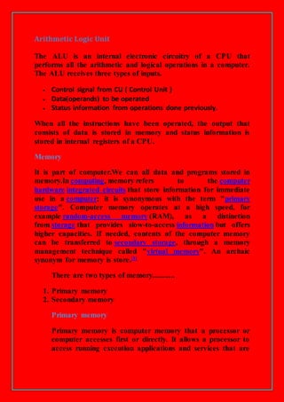Arithmetic Logic Unit
The ALU is an internal electronic circuitry of a CPU that
performs all the arithmetic and logical operations in a computer.
The ALU receives three types of inputs.
 Control signal from CU ( Control Unit )
 Data(operands) to be operated
 Status information from operations done previously.
When all the instructions have been operated, the output that
consists of data is stored in memory and status information is
stored in internal registers of a CPU.
Memory
It is part of computer.We can all data and programs stored in
memory.In computing, memory refers to the computer
hardware integrated circuits that store information for immediate
use in a computer; it is synonymous with the term "primary
storage". Computer memory operates at a high speed, for
example random-access memory (RAM), as a distinction
from storage that provides slow-to-access information but offers
higher capacities. If needed, contents of the computer memory
can be transferred to secondary storage, through a memory
management technique called "virtual memory". An archaic
synonym for memory is store.[1]
There are two types of memory............
1. Primary memory
2. Secondary memory
Primary memory
Primary memory is computer memory that a processor or
computer accesses first or directly. It allows a processor to
access running execution applications and services that are
 