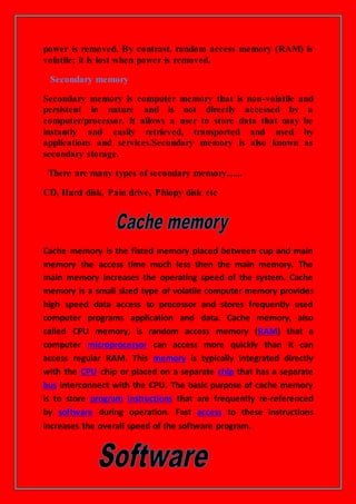 power is removed. By contrast, random access memory (RAM) is
volatile; it is lost when power is removed.
Secondary memory
Secondary memory is computer memory that is non-volatile and
persistent in nature and is not directly accessed by a
computer/processor. It allows a user to store data that may be
instantly and easily retrieved, transported and used by
applications and services.Secondary memory is also known as
secondary storage.
There are many types of secondary memory.......
CD, Hard disk, Pain drive, Phlopy disk etc
Cache memory is the fisted memory placed between cup and main
memory the access time much less then the main memory. The
main memory increases the operating speed of the system. Cache
memory is a small sized type of volatile computer memory provides
high speed data access to processor and stores frequently used
computer programs application and data. Cache memory, also
called CPU memory, is random access memory (RAM) that a
computer microprocessor can access more quickly than it can
access regular RAM. This memory is typically integrated directly
with the CPU chip or placed on a separate chip that has a separate
bus interconnect with the CPU. The basic purpose of cache memory
is to store program instructions that are frequently re-referenced
by software during operation. Fast access to these instructions
increases the overall speed of the software program.
 