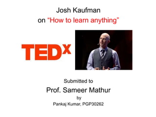 Josh Kaufman
on “How to learn anything”
Submitted to
Prof. Sameer Mathur
by
Pankaj Kumar, PGP30262
 