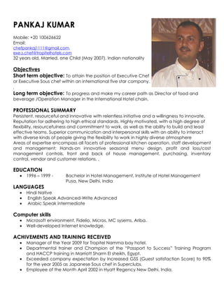 PANKAJ KUMAR
Mobile: +20 100626622
Email:
chefpankaj1111@gmail.com,
exe.s.chef@tropitelhotels.com
32 years old, Married, one Child (May 2007), Indian nationality

Objectives
Short term objective: To attain the position of Executive Chef
or Executive Sous chef within an international five star company.
.
Long term objective: To progress and make my career path as Director of food and
beverage /Operation Manager in the International Hotel chain.

PROFESSIONAL SUMMARY
Persistent, resourceful and innovative with relentless initiative and a willingness to innovate.
Reputation for adhering to high ethical standards. Highly motivated, with a high degree of
flexibility, resourcefulness and commitment to work, as well as the ability to build and lead
effective teams. Superior communication and interpersonal skills with an ability to interact
with diverse kinds of people giving the flexibility to work in highly diverse atmosphere
Areas of expertise encompass all facets of professional kitchen operation, staff development
and management; Hands-on innovative seasonal menu design, profit and loss/cost
management controls, front and back of house management, purchasing, inventory
control, vendor and customer relations. .

EDUCATION
   •   1996 – 1999 -      Bachelor in Hotel Management, Institute of Hotel Management
                          Pusa, New Delhi, India
LANGUAGES
   •   Hindi Native
   •   English Speak Advanced-Write Advanced
   •   Arabic Speak intermediate

Computer skills
   •   Microsoft environment, Fidelio, Micros, MC sysems, Ariba.
   •   Well-developed Internet knowledge.

ACHIVEMENTS AND TRAINING RECEIVED
   •   Manager of the Year 2009 for Tropitel Namma bay hotel.
   •   Departmental trainer and Champion of the “Passport to Success” Training Program
       and HACCP training in Marriott Sharm El sheikh, Egypt.
   •   Exceeded company expectation by Increased GSS (Guest satisfaction Score) to 90%
       for the year 2005 as Japanese Sous chef in Superclubs.
   •   Employee of the Month April 2002 in Hyatt Regency New Delhi, India.
 