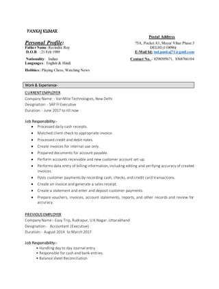 PANKAJ KUMAR
Postal Address
Personal Profile: 75A, Pocket A1, Mayur Vihar Phase 3
Father Name:Ravindra Roy DELHI (110096)
D.O.B. :21 Feb 1989 E-Mail Id: ind.pankaj71@gmil.com
Nationality: Indian Contact No. - 8298505671, 8368766104
Languages: English & Hindi
Hobbies: Playing Chess, Watching News
Work & Experience-
CURRENTEMPLOYER
Company Name: - VariMile Technologies, New Delhi
Designation: - SAP FI Executive
Duration: - June 2017 to till now
Job Responsibility:-
 Processed daily cash receipts.
 Matched client check to appropriate invoice.
 Processed credit and debit notes.
 Create invoices for internal use only.
 Prepared documents for account payable.
 Perform accounts receivable and new customer account set-up.
 Performs data entry of billing information, including editing and verifying accuracy of created
invoices.
 Posts customer payments by recording cash, checks, and credit card transactions.
 Create an invoice and generate a sales receipt.
 Create a statement and enter and deposit customer payments.
 Prepare vouchers, invoices, account statements, reports, and other records and review for
accuracy.
PREVIOUS EMPLOYER
Company Name:- Easy Trip, Rudrapur, U.K.Nagar ,Uttarakhand
Designation:- Accountant (Executive)
Duration:- August 2014 to March 2017
Job Responsibility:-
• Handling day to day Journal entry.
• Responsible for cash and bank entries.
• Balance sheet Reconciliation
 