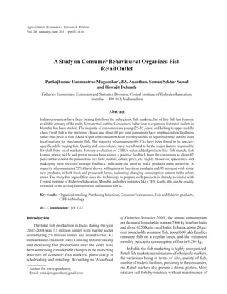 Agricultural Economics Research Review
Vol. 24 January-June 2011 pp 133-140




                 A Study on Consumer Behaviour at Organized Fish
                                  Retail Outlet

           Pankajkumar Hanmantrao Mugaonkar*, P.S. Ananthan, Suman Sekhar Samal
                                  and Biswajit Debnath
         Fisheries Economics, Extension and Statistics Division, Central Institute of Fisheries Education,
                                       Mumbai – 400 061, Maharashtra


                                                         Abstract
        Indian consumers have been buying fish from the unhygienic fish markets, but of late fish has become
        available at many of the multi-format retail outlets. Consumers’ behaviour at organized fish retail outlets in
        Mumbai has been studied. The majority of consumers are young (25-35 years) and belong to upper middle
        class. Fresh fish is the preferred choice and about 60 per cent consumers have emphasized on freshness
        rather than price of fish. About 97 per cent consumers have recently shifted to organized retail outlets from
        local markets for purchasing fish. The majority of consumers (84.3%) have been found to be species-
        specific while buying fish. Quality and convenience have been found to be the major factors responsible
        for shift from local markets. Sensory evaluation of CIFE’s value-added products like fish munch, fish
        keema, prawn pickle and prawn masala have shown a positive feedback from the consumers as about 62
        per cent have rated the parameters like taste, texture, odour, price, etc. highly. However, appearance and
        packaging have received average feedback, indicating the need to make products more attractive. A
        majority of consumers (72%) have shown willingness to buy these products and 95 per cent wish to try
        new products, in both fresh and processed forms, indicating changing consumption pattern in the urban
        areas. The study has argued that since the technology to prepare such products is already available with
        Central Institute of Fisheries Education, Mumbai and other institutes like CIFT, Kochi, this can be readily
        extended to the willing entrepreneurs and women SHGs.

        Key words: Organized retailing, Purchasing behaviour, Consumer’s awareness, Fish and fisheries products,
                   CIFE technology

        JEL Classification: Q13, Q22

Introduction                                                     of Fisheries Statistics 2000’, the annual consumption
                                                                 per thousand households is about 7400 kg in urban India
    The total fish production in India during the year           and about 6250 kg in rural India. In India, about 28 per
2007-2008 was 7.1 million tonnes with marine sector              cent households consume fish, about 600 lakh families
contributing 2.9 million tonnes and inland sector, 4.2           consume fish on a regular basis, and the estimated
million tonnes (Indiastat.com). Growing Indian economy           monthly per capita consumption of fish is 0.204 kg.
and increasing fish productions over the years have
been witnessing considerable changes in the marketing                 In India, the fish marketing is highly unorganized.
structure of domestic fish markets, particularly in              Retail fish markets are miniatures of wholesale markets,
wholesaling and retailing. According to ‘Handbook                the variations being in terms of size, quality of fish,
                                                                 number of traders, facilities, proximity to the consumers,
* Author for correspondence,                                     etc. Retail markets also present a dismal picture. Most
  Email: pankajmugaonkar@gmail.com                               retailers sell fish by roadside without maintenance of
 