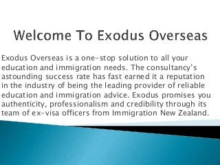 Exodus Overseas is a one-stop solution to all your
education and immigration needs. The consultancy’s
astounding success rate has fast earned it a reputation
in the industry of being the leading provider of reliable
education and immigration advice. Exodus promises you
authenticity, professionalism and credibility through its
team of ex-visa officers from Immigration New Zealand.

 