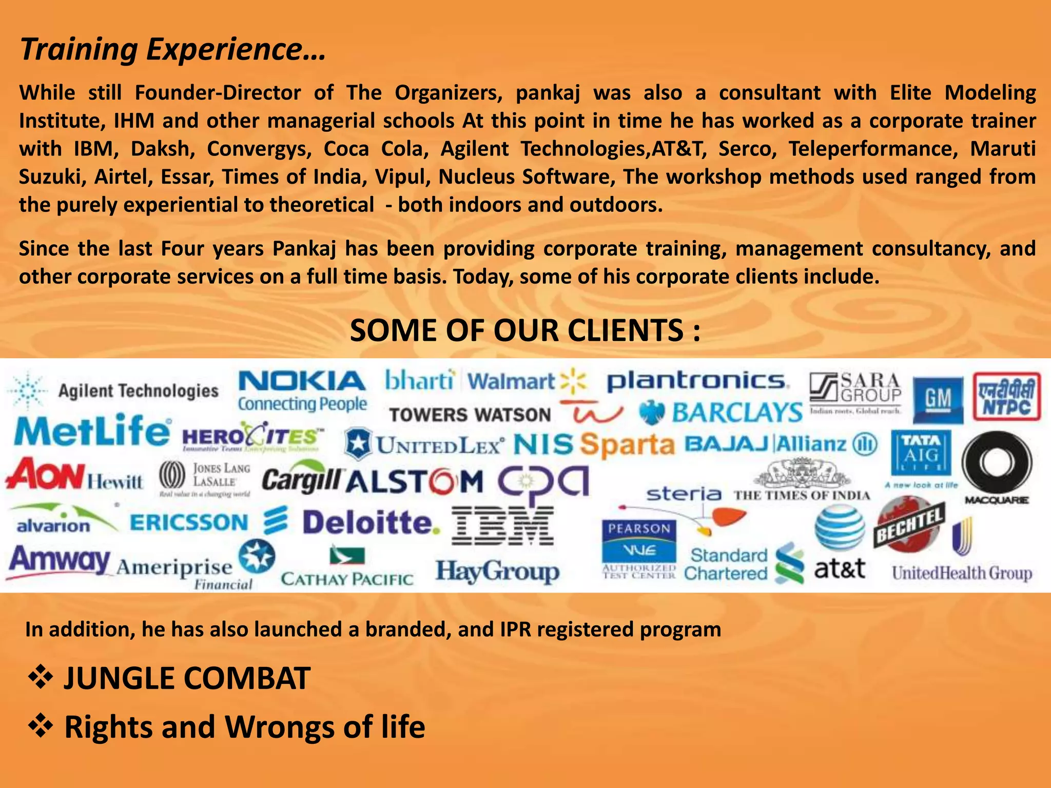 Training Experience…
While still Founder-Director of The Organizers, pankaj was also a consultant with Elite Modeling
Institute, IHM and other managerial schools At this point in time he has worked as a corporate trainer
with IBM, Daksh, Convergys, Coca Cola, Agilent Technologies,AT&T, Serco, Teleperformance, Maruti
Suzuki, Airtel, Essar, Times of India, Vipul, Nucleus Software, The workshop methods used ranged from
the purely experiential to theoretical - both indoors and outdoors.
Since the last Four years Pankaj has been providing corporate training, management consultancy, and
other corporate services on a full time basis. Today, some of his corporate clients include.

                                 SOME OF OUR CLIENTS :




In addition, he has also launched a branded, and IPR registered program

v JUNGLE COMBAT
v Rights and Wrongs of life
 