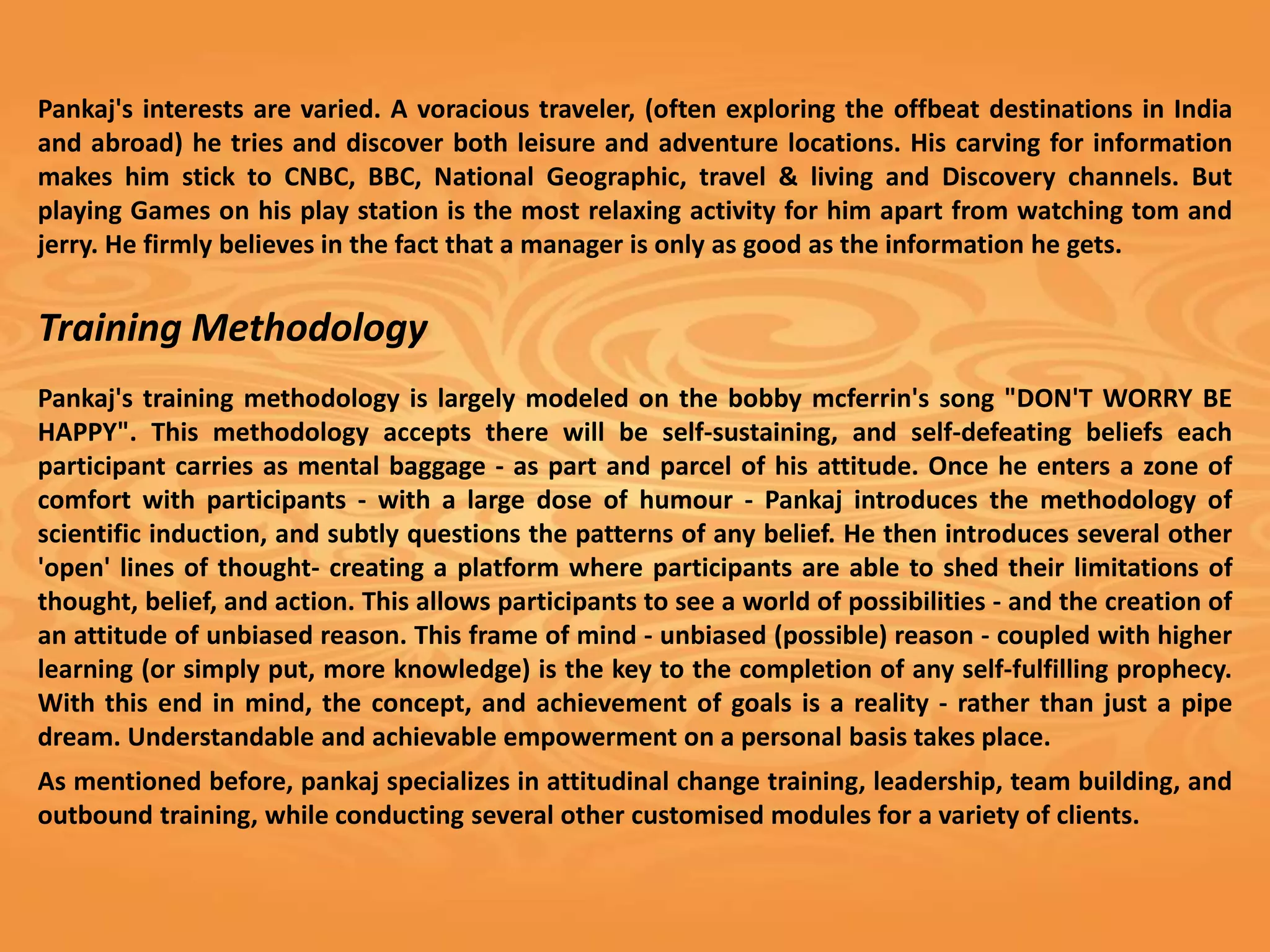 Pankaj's interests are varied. A voracious traveler, (often exploring the offbeat destinations in India
and abroad) he tries and discover both leisure and adventure locations. His carving for information
makes him stick to CNBC, BBC, National Geographic, travel & living and Discovery channels. But
playing Games on his play station is the most relaxing activity for him apart from watching tom and
jerry. He firmly believes in the fact that a manager is only as good as the information he gets.


Training Methodology
Pankaj's training methodology is largely modeled on the bobby mcferrin's song "DON'T WORRY BE
HAPPY". This methodology accepts there will be self-sustaining, and self-defeating beliefs each
participant carries as mental baggage - as part and parcel of his attitude. Once he enters a zone of
comfort with participants - with a large dose of humour - Pankaj introduces the methodology of
scientific induction, and subtly questions the patterns of any belief. He then introduces several other
'open' lines of thought- creating a platform where participants are able to shed their limitations of
thought, belief, and action. This allows participants to see a world of possibilities - and the creation of
an attitude of unbiased reason. This frame of mind - unbiased (possible) reason - coupled with higher
learning (or simply put, more knowledge) is the key to the completion of any self-fulfilling prophecy.
With this end in mind, the concept, and achievement of goals is a reality - rather than just a pipe
dream. Understandable and achievable empowerment on a personal basis takes place.
As mentioned before, pankaj specializes in attitudinal change training, leadership, team building, and
outbound training, while conducting several other customised modules for a variety of clients.
 