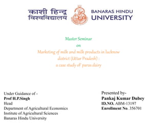 Master Seminar
on
Marketing of milk and milk products in lucknow
district (Uttar Pradesh) :
a case study oF paras dairy
Under Guidance of -
Prof H.P.Singh
Head
Department of Agricultural Economics
Institute of Agricultural Sciences
Banaras Hindu University
Presented by-
Pankaj Kumar Dubey
Presented by-
Pankaj Kumar Dubey
ID.NO. ABM-13197
Enrollment No. 356701
 