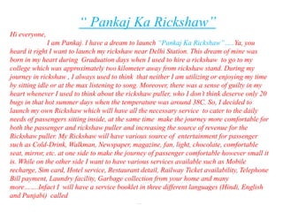 “ Pankaj Ka Rickshaw”
Hi everyone,
               I am Pankaj. I have a dream to launch “Pankaj Ka Rickshaw”…..Ya, you
heard it right I want to launch my rickshaw near Delhi Station. This dream of mine was
born in my heart during Graduation days when I used to hire a rickshaw to go to my
college which was approximately two kilometer away from rickshaw stand. During my
journey in rickshaw , I always used to think that neither I am utilizing or enjoying my time
by sitting idle or at the max listening to song. Moreover, there was a sense of guilty in my
heart whenever I used to think about the rickshaw puller, who I don’t think deserve only 20
bugs in that hot summer days when the temperature was around 38C. So, I decided to
launch my own Rickshaw which will have all the necessary service to cater to the daily
needs of passengers sitting inside, at the same time make the journey more comfortable for
both the passenger and rickshaw puller and increasing the source of revenue for the
Rickshaw puller. My Rickshaw will have various source of entertainment for passenger
such as Cold-Drink, Walkman, Newspaper, magazine, fan, light, chocolate, comfortable
seat, mirror, etc. at one side to make the journey of passenger comfortable however small it
is. While on the other side I want to have various services available such as Mobile
recharge, Sim card, Hotel service, Restaurant detail, Railway Ticket availability, Telephone
Bill payment, Laundry facility, Garbage collection from your home and many
more…….Infact I will have a service booklet in three different languages (Hindi, English
and Punjabi) called
                                             …….
 
