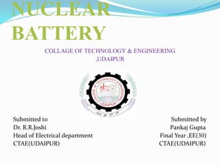 NUCLEAR
BATTERY
COLLAGE OF TECHNOLOGY & ENGINEERING
,UDAIPUR
Submitted to Submitted by
Dr. R.R.Joshi Pankaj Gupta
Head of Electrical department Final Year ,EE(30)
CTAE(UDAIPUR) CTAE(UDAIPUR)
 