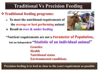 Traditional Vs Precision Feeding
Traditional feeding programs:
To meet the nutritional requirements of
the average or best performing animal
Result in over & under feeding
“Nutrient requirements are not a Parameter of Population,
but an independent “Statistic of an individual animal”
Genetics
Health
Nutritional status
Environmental conditions
Precision feeding is to feed as close to the exact requirement as possible
 