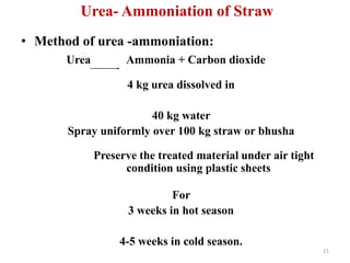 Urea- Ammoniation of Straw
• Method of urea -ammoniation:
Urea Ammonia + Carbon dioxide
4 kg urea dissolved in
40 kg water
Spray uniformly over 100 kg straw or bhusha
Preserve the treated material under air tight
condition using plastic sheets
For
3 weeks in hot season
4-5 weeks in cold season.
21
 