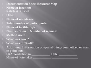  Documentation Sheet Resource Map
 Name of location:
Kabele & Kushet
 Date:
 Name of note-taker:
 Total number of participants:
 Name of facilitator/s:
 Number of men: Number of women:
 Method used:
 What was good?
 What was difficult?
 Additional Information or special things you noticed or want
to point out:
PRA Workshop in ____________, Date: ____________
Name of note-taker ____________ _________________
 