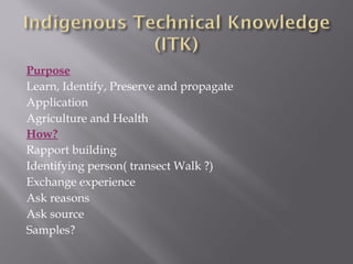 Purpose
Learn, Identify, Preserve and propagate
Application
Agriculture and Health
How?
Rapport building
Identifying person( transect Walk ?)
Exchange experience
Ask reasons
Ask source
Samples?
 