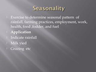  Exercise to determine seasonal pattern of
rainfall, farming practices, employment, work,
health, food ,fodder, and fuel
 Application
 Indicate rainfall
 Milk yied
 Grazing etc
 