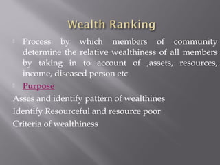  Process by which members of community
determine the relative wealthiness of all members
by taking in to account of ,assets, resources,
income, diseased person etc
 Purpose
Asses and identify pattern of wealthines
Identify Resourceful and resource poor
Criteria of wealthiness
 