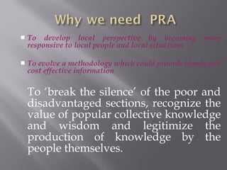  To develop local perspective by becoming more
responsive to local people and local situations
 To evolve a methodology which could provide timely and
cost effective information
To ‘break the silence’ of the poor and
disadvantaged sections, recognize the
value of popular collective knowledge
and wisdom and legitimize the
production of knowledge by the
people themselves.
 
