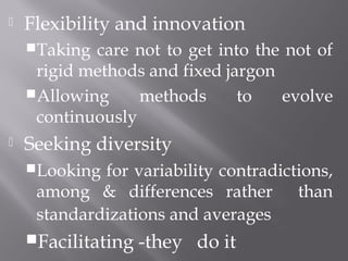  Flexibility and innovation
Taking care not to get into the not of
rigid methods and fixed jargon
Allowing methods to evolve
continuously
 Seeking diversity
Looking for variability contradictions,
among & differences rather than
standardizations and averages
Facilitating -they do it
 