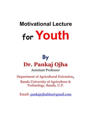 Motivational Lecture
for Youth
By
Dr. Pankaj Ojha
Assistant Professor
Department of Agricultural Extension,
Banda University of Agriculture &
Technology, Banda, U.P.
Email: pankajojhabhu@gmail.com
 