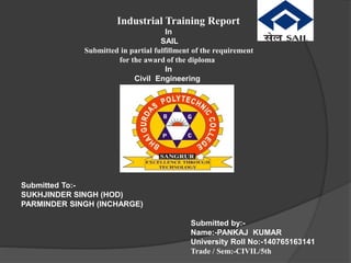 Industrial Training Report
In
SAIL
Submitted in partial fulfillment of the requirement
for the award of the diploma
In
Civil Engineering
Submitted To:-
SUKHJINDER SINGH (HOD)
PARMINDER SINGH (INCHARGE)
Submitted by:-
Name:-PANKAJ KUMAR
University Roll No:-140765163141
Trade / Sem:-CIVIL/5th
 