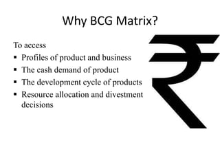 Why BCG Matrix?
To access
 Profiles of product and business
 The cash demand of product
 The development cycle of products
 Resource allocation and divestment
decisions

 