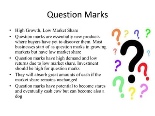 Question Marks
• High Growth, Low Market Share
• Question marks are essentially new products
where buyers have yet to discover them. Most
businesses start of as question marks in growing
markets but have low market share
• Question marks have high demand and low
returns due to low market share. Investment
should be high for question marks
• They will absorb great amounts of cash if the
market share remains unchanged
• Question marks have potential to become stares
and eventually cash cow but can become also a
dog

 
