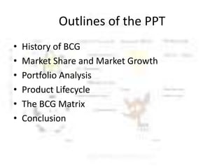 Outlines of the PPT
•
•
•
•
•
•

History of BCG
Market Share and Market Growth
Portfolio Analysis
Product Lifecycle
The BCG Matrix
Conclusion

 