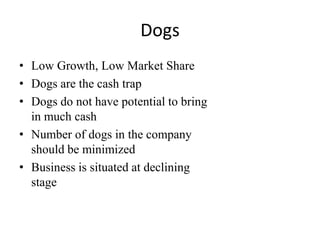 Dogs
• Low Growth, Low Market Share
• Dogs are the cash trap
• Dogs do not have potential to bring
in much cash
• Number of dogs in the company
should be minimized
• Business is situated at declining
stage

 