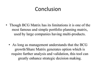 Conclusion
• Though BCG Matrix has its limitations it is one of the
most famous and simple portfolio planning matrix,
used by large companies having multi-products.
• As long as management understands that the BCG
growth/Share Matrix generates option which is
require further analysis and validation, this tool can
greatly enhance strategic decision making.

 